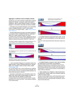 Page 375375
Editor MIDI
Aggiungere e modificare eventi nel display controller
Quando per una corsia controller è selezionata un’opzione 
diversa da “Velocity”, si possono creare nuovi eventi o 
modificare i valori di eventi esistenti usando lo strumento 
Disegna o lo strumento Linea nelle sue diverse modalità: 
Cliccando con lo strumento Disegna o con lo strumento 
Linea in modalità Pennello si crea un nuovo evento.
Si noti l’opzione “Tool Disegna di default” – vedere “Editing dei valori di 
velocity” a pag....