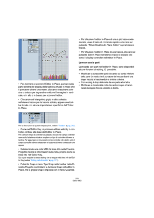 Page 378378
Editor MIDI
Per zoomare o scorrere l’Editor In-Place, puntare sulla 
parte sinistra del display della tastiera virtuale in modo che 
il puntatore diventi una mano; cliccare e trascinare a de-
stra o sinistra per ingrandire o ridurre l’immagine in verti-
cale, e in alto o in basso per scorrere l’editor.
Cliccando sul triangolino grigio in alto a destra 
nell’elenco tracce per la traccia editata, appare una tool-
bar locale con alcune impostazioni specifiche dell’Editor 
In-Place.
Per la descrizione di...