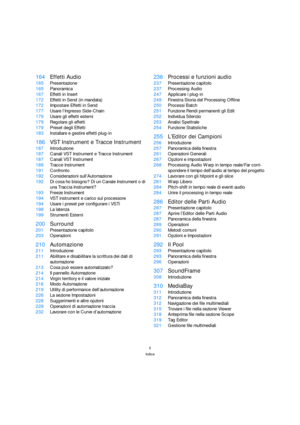 Page 55
Indice
164Effetti Audio
165Presentazione
165Panoramica
167Effetti in Insert
172Effetti in Send (in mandata)
172Impostare Effetti in Send
177Usare l’Ingresso Side-Chain
179Usare gli effetti esterni
179Regolare gli effetti
179Preset degli Effetti
183Installare e gestire effetti plug-in
186VST Instrument e Tracce Instrument
187Introduzione
187Canali VST Instrument e Tracce Instrument
187Canali VST Instrument
189Tracce Instrument
191Confronto
192Considerazioni sull’Automazione
192Di cosa ho bisogno? Di un...