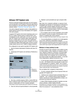 Page 459459
Sincronizzazione
Attivare VST System Link
Prima di continuare bisogna assicurarsi che VST System 
Link sia impostato come Sorgente Timecode nella finestra 
Sincronizzazione e che siano attive le opzioni di Sync de-
siderate (vedere “Preferenze Timecode” a pag. 450).
Una volta configurati ingressi e uscite, si deve definire su 
quale ingresso/uscita si trova l’informazione VST System 
Link vera e propria.
Il segnale VST System Link di rete è trasmesso solo su un 
bit di un canale. Avendo quindi un...