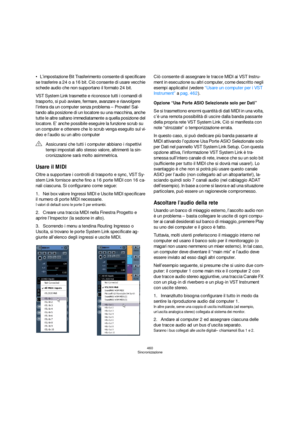 Page 460460
Sincronizzazione
L’impostazione Bit Trasferimento consente di specificare 
se trasferire a 24 o a 16 bit. Ciò consente di usare vecchie 
schede audio che non supportano il formato 24 bit.
VST System Link trasmette e riconosce tutti i comandi di 
trasporto, si può avviare, fermare, avanzare e riavvolgere 
l’intera da un computer senza problema – Provate! Sal-
tando alla posizione di un locatore su una macchina, anche 
tutte le altre saltano immediatamente a quella posizione del 
locatore. E’ anche...