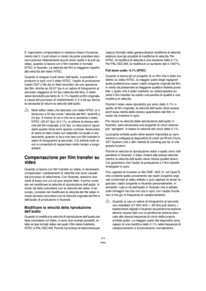 Page 475475
Video
E’ importante comprendere in maniera chiara il funziona-
mento del 2-3 pull-down in modo da poter prendere deci-
sioni precise relativamente al pull-down audio e al pull-up 
video, quando si lavora con il film transfer in formato 
NTSC in Nuendo. La velocità del film è maggiore rispetto 
alla velocità del video NTSC. 
Quando si esegue il pull-down dell’audio, è possibile ri-
produrre in sync con il video NTSC, l’audio di produzione 
(nastri DAT o file da un field recorder) da uno spezzone 
del...