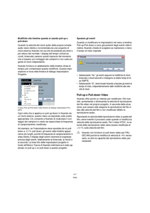 Page 477477
Video
Modifiche alla timeline quando si usando pull-up o 
pull-down
Quando la velocità del clock audio della propria scheda 
audio viene ridotta o incrementata da una sorgente di 
clock esterna, Nuendo non sa che sta andando più lento o 
più veloce del normale. I display del tempo (minuti:se-
condi, timecode) saranno quindi imprecisi dal momento 
che si basano sul conteggio dei campioni e non sulla sor-
gente di clock indipendente.
Nuendo fornisce un adattamento della timeline (linea di 
tempo) per...