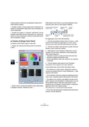Page 510510
Personalizzazione
Questa opzione influenza la visualizzazione degli eventi 
nella Finestra Progetto.
Quando è attiva, lo sfondo degli eventi e delle parti nel 
display di visualizzazione degli eventi verrà visualizzato col 
colore selezionato.
Quando non è attiva, il “contenuto” dell’evento, cioè ad 
esempio eventi MIDI, forme d’onda audio, ecc. verrà visua-
lizzato col colore selezionato, mentre lo sfondo dell’evento 
verrà visualizzato in grigio.
La finestra di dialogo Colori Eventi
La finestra...