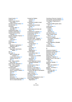 Page 526526
Indice analitico
Canali d’uscita129
Canali FX176
Canali Gruppo (traccia)
Usare effetti171
Cancella Controlli Continui356
Cancella Note356
Cancellare
Controller MIDI376
Note MIDI371
Caratteristiche Meter138
Cartella di registrazione67
Cartella Record nel Pool - 
Cambiare304
Casuale (Parametro Traccia)343
Catena Arranger
Creare97
Uniformare99
Chiudi484
Chiudi Spazi280
Ciclo
Modalità di registrazione77
Registrare audio70
Ciclo - Marker
Aggiungere nella finestra 
Marker107
Clic80
Clip audio23
Aprire...