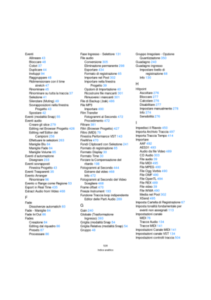 Page 528528
Indice analitico
Eventi
Allineare43
Bloccare48
Colori37
Duplicare44
Inviluppi94
Raggruppare48
Ridimensionare con il time 
stretch47
Rinominare45
Rinominare su tutta la traccia37
Selezione41
Silenziare (Muting)49
Sovrapposizioni nella finestra 
Progetto43
Spostare42
Eventi (modalità Snap)55
Eventi audio
Creare gli slice279
Editing nel Browser Progetto426
Editing nell’Editor dei 
Campioni256
Effettuare le selezioni263
Maniglie Blu84
Maniglie Fade84
Maniglie Volume85
Eventi d’automazione
Disegnare233...