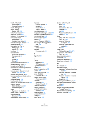 Page 529529
Indice analitico
Incolla - Strumento
Editor MIDI370
Finestra Progetto46
Incolla all’Origine45
Incolla Tempo
Editing MIDI370
Indica Trasposizioni116
Indicatore di Sync450
Indicatore Performance143
Indicatori di Livello
Impostazioni138
Modalità Post-Fader68
Indicazione tempo - Display414
Individua Silenzio252
Informazioni sui Plug-in
MIDI plug-in346
Plug-in VST184
Ingr.Meter67
Ingrandimento
Editor dei Campioni261
Forme d’onda33
Info32
Preset34
Storia35
Ingrandimento Forma d’onda33
Ingrandimento N...