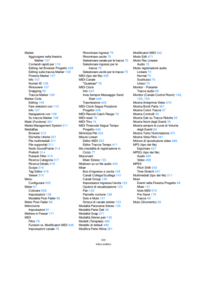Page 530530
Indice analitico
Marker
Aggiungere nella finestra 
Marker107
Comandi rapidi per110
Editing nel Browser Progetto428
Editing sulla traccia Marker109
Finestra Marker107
Info107
Numeri ID108
Rimuovere107
Snapping55
Traccia Marker108
Marker Ciclo
Editing109
Fare selezioni con110
Info107
Navigazione con109
Su traccia Marker108
Mask (Funzione)381
Media Management System311
MediaBay
Browser312
Etichette Utente321
File multimediali311
File supportati311
Nodo SoundFrame314
Preferiti314
Pulsanti Filter315...