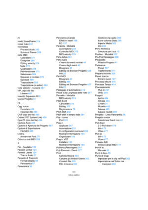 Page 531531
Indice analitico
N
Nodo SoundFrame314
Noise Gate241
Normalizza
Processi Audio242
Surround Panner209
Note MIDI
Cancellare371
Disegnare366
Editing velocity374
Mute370
Quantizzare348
Ridimensionare370
Selezionare368
Separare e incollare370
Spostare369
Trasposizione353
Trasposizione (in editor)369
Note Velocity - Cursore367
NPL (tipo dei file)
Librerie487
Nuendo Expansion Kit9
Nuovo Progetto31
O
Ogg Vorbis
Esportare438
Importare file490
OMF (tipo dei file)490
Online (VST System Link)459
OpenTL (tipo dei...