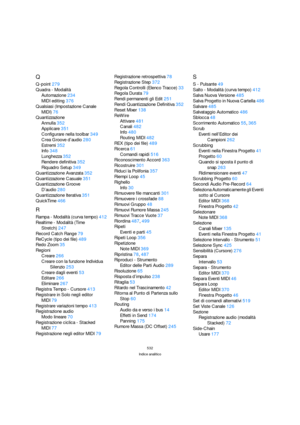 Page 532532
Indice analitico
Q
Q-point279
Quadra - Modalità
Automazione234
MIDI editing376
Qualsiasi (Impostazione Canale 
MIDI)76
Quantizzazione
Annulla352
Applicare351
Configurare nella toolbar349
Crea Groove d’audio280
Estremi352
Info348
Lunghezza352
Rendere definitiva352
Riquadro Setup349
Quantizzazione Avanzata352
Quantizzazione Casuale351
Quantizzazione Groove
D’audio280
Quantizzazione Iterativa351
QuickTime466
R
Rampa - Modalità (curva tempo)412
Realtime - Modalità (Time 
Stretch)247
Record Catch Range79...