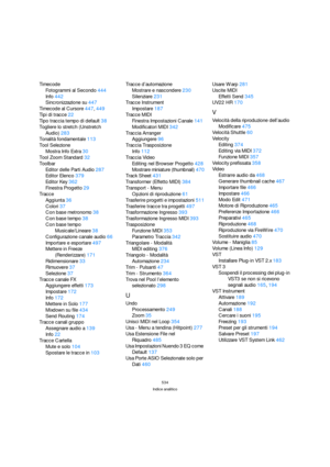 Page 534534
Indice analitico
Timecode
Fotogrammi al Secondo444
Info442
Sincronizzazione su447
Timecode al Cursore447, 449
Tipi di tracce22
Tipo traccia tempo di default38
Togliere lo stretch (Unstretch 
Audio)283
Tonalità fondamentale113
Tool Selezione
Mostra Info Extra30
Tool Zoom Standard32
Toolbar
Editor delle Parti Audio287
Editor Elenco379
Editor Key362
Finestra Progetto29
Tracce
Aggiunta36
Colori37
Con base metronomo38
Con base tempo38
Con base tempo 
Musicale/Lineare38
Configurazione canale audio66...