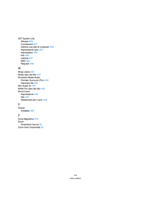 Page 535535
Indice analitico
VST System Link
Attivare459
Connessioni457
Definire una rete di computer459
Impostazione sync457
Impostazioni458
Info456
Latenza457
MIDI460
Requisiti456
W
Warp Libero281
Wave (tipo dei file)437
Windows Media Audio
Formato Surround (Pro)439
Importare file490
WK-Audio ID163
WMA Pro (tipo dei file)439
Word Clock
Impostazione445
Info443
Selezionare per il sync449
X
XSend
Installare495
Z
Zona Magnetica350
Zoom
Dimensioni traccia33
Zoom Solo Orizzontale32 
