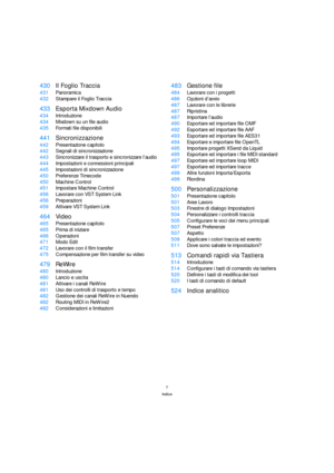 Page 77
Indice
430Il Foglio Traccia
431Panoramica
432Stampare il Foglio Traccia
433Esporta Mixdown Audio
434Introduzione
434Mixdown su un file audio
435Formati file disponibili
441Sincronizzazione
442Presentazione capitolo
442Segnali di sincronizzazione
443Sincronizzare il trasporto e sincronizzare l’audio
444Impostazioni e connessioni principali
445Impostazioni di sincronizzazione
450Preferenze Timecode
450Machine Control
451Impostare Machine Control
456Lavorare con VST System Link
456Preparazioni
459Attivare...