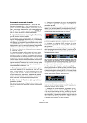Page 105105
Trabajando con video
Preparando un volcado de audio
Cuando haya completado la edición y mezcla de una 
banda sonora para video o cine, insertado los tonos de 
prueba necesarios y dobles-pitidos, ya está listo para vol-
car la mezcla a un dispositivo de cinta. Dependiendo del 
tipo de control de máquina que esté usando (MMC o 9-
pin) los pasos necesarios cambian ligeramente.
1.Ajuste los localizadores izquierdo y derecho el inicio y 
final de la banda sonora completa.
Si necesita grabar tonos de...