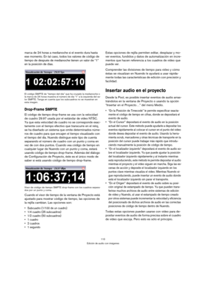 Page 110110
Edición de audio con imágenes
marca de 24 horas a medianoche si el evento dura hasta 
ese momento. En tal caso, todos los valores de código de 
tiempo de después de medianoche tienen un valor de “1” 
en la posición de días.
El código SMPTE de “tiempo-del-día” que ha cruzado la medianoche o 
la marca de 24 horas muestra el número de día “1” a la izquierda del va-
lor SMPTE. Tenga en cuenta que los subcuadros no se muestran en 
esta imagen.
Drop-Frame SMPTE
El código de tiempo drop-frame se usa con la...
