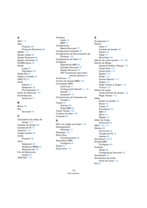 Page 126126
Índice alfabético
A
AAF 117
Abrir
Proyecto 28
Proyectos Recientes 28
AES31 117
Ajustar niveles 30
Ajustar Panorama 66
Ajustar volúmenes 65
All MIDI Inputs 22
Añadir
Loops 57
Pista Mono 29
Añadir EQ 67
Añadir un fundido 43
ASIO 2.0 21
Audio
Edición 37
Grabación 26
Procesamiento 44
Audio de referencia 116
Automatización
Acerca de 71
B
Borrar 43
Bus
Surround 75
C
Calculadora de código de 
tiempo 112
Cambiar de tamaño 38
Canales de FX 70
Capturar 113
Cargar sonidos 49
Cerrar
Proyecto 28
Ciclo
Grabación...
