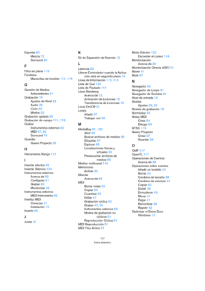 Page 127127
Índice alfabético
Exportar 80
Mezcla 72
Surround 80
F
Filtro en peine 118
Fundidos
Manecillas de fundido 111, 115
G
Gestión de Medios
Antecedentes 91
Grabación 76
Ajustes de Nivel 29
Audio 26
Ciclo 33
Modos 33
Grabación apilada 35
Grabación de campo 111, 119
Grabar
Instrumentos externos 63
MIDI 47, 50
Surround 79
Guardar
Nuevo Proyecto 28
H
Herramienta Rango 112
I
Insertar efectos 69
Insertar Silencio 124
Instrumentos externos
Acerca de 59
Configurar 61
Grabar 63
Monitorizar 62
Instrumentos externos...