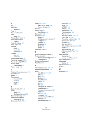Page 128128
Índice alfabético
P
PAL 116
Panorama
Ajustar 66
Pegar 41
Pies y cuadros 109
Pista
Añadir 29
Pista de Controlador 55
Pista de Instrumento
Crear 48
Pistas de Trabajo 121
Pitido doble 116
Procesar
Audio 44
Invertir 45
Normalizar 45
Proyecto
Abrir 28
Cerrar 28
Proyectos Recientes 28
Puertos de entrada VST 20
Puertos de salida VST 20
Puertos MIDI
Configuración 22
Punto y coma 110
R
Reloj de referencia de video 103
Renombrar 38
Repetir 42
Reproducción
Acerca de 32
Ciclo 33
Iniciar 32
MIDI 51
S
Salida...