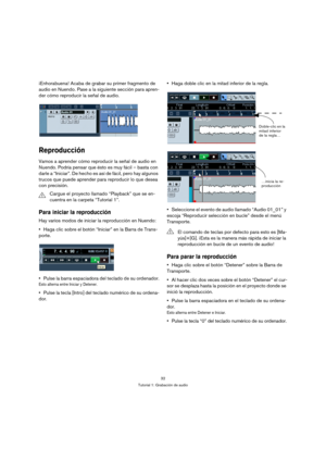 Page 3232
Tutorial 1: Grabación de audio
¡Enhorabuena! Acaba de grabar su primer fragmento de 
audio en Nuendo. Pase a la siguiente sección para apren-
der cómo reproducir la señal de audio.
Reproducción
Vamos a aprender cómo reproducir la señal de audio en 
Nuendo. Podría pensar que ésto es muy fácil – basta con 
darle a “Iniciar”. De hecho es así de fácil, pero hay algunos 
trucos que puede aprender para reproducir lo que desea 
con precisión.
Para iniciar la reproducción
Hay varios modos de iniciar la...