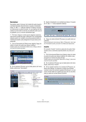 Page 4545
Tutorial 2: Edición de audio
Normalizar
Normalizar sube el volumen de la señal de audio hasta la 
cantidad deseada. Normalmente se ajusta el deslizador 
hasta “0” dB o “-1” dB para obtener el máximo volumen 
sin distorsionar la señal de audio. Un uso habitual de Nor-
malizar es el de subir el nivel de una señal de audio que se 
ha grabado con un volumen demasiado bajo.
ÖPor favor, tenga en cuenta que en algunas ocasiones, 
esta función puede dar lugar a distorsión. Por consiguiente, 
debería usarla...