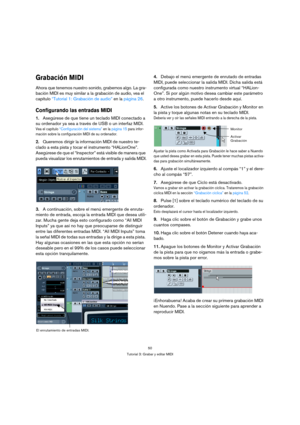 Page 5050
Tutorial 3: Grabar y editar MIDI
Grabación MIDI
Ahora que tenemos nuestro sonido, grabemos algo. La gra-
bación MIDI es muy similar a la grabación de audio, vea el 
capítulo “Tutorial 1: Grabación de audio” en la página 26. 
Configurando las entradas MIDI
1.Asegúrese de que tiene un teclado MIDI conectado a 
su ordenador ya sea a través de USB o un interfaz MIDI.
Vea el capítulo “Configuración del sistema” en la página 15 para infor-
mación sobre la configuración MIDI de su ordenador.
2.Queremos...