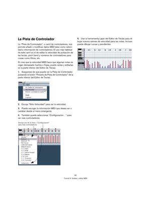 Page 5555
Tutorial 3: Grabar y editar MIDI
La Pista de Controlador
La “Pista de Controlador”, o carril de controladores, nos 
permite añadir o modificar datos MIDI tales como veloci-
dad e información de controladores. El uso más habitual 
de este carril es el de editar la velocidad de pulsación de 
las teclas, pitch bend y números de controladores para 
cosas como filtros, etc.
Si cree que la velocidad MIDI hace que algunas notas se 
oigan demasiado fuertes o flojas, puede verlas y editarlas 
en la parte...