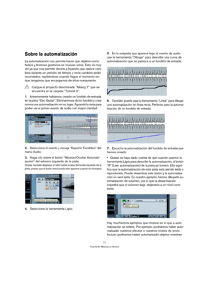 Page 7171
Tutorial 6: Mezclar y efectos
Sobre la automatización
La automatización nos permite hacer que objetos como 
faders y botones giratorios se muevan solos. Esto es muy 
útil ya que nos permite decirle a Nuendo que realice cam-
bios durante un periodo de tiempo y esos cambios serán 
recordados, repitiéndose cuando llegue el momento sin 
que tengamos que encargarnos de ellos nuevamente.
1.Anteriormente habíamos creado un fundido de entrada 
en la pista “Elec Guitar”. Eliminaremos dicho fundido y crea-...