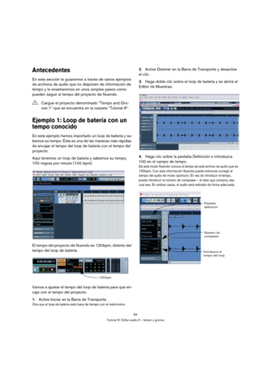 Page 8484
Tutorial 8: Editar audio II – tempo y groove
Antecedentes
En esta sección le guiaremos a través de varios ejemplos 
de archivos de audio que no disponen de información de 
tempo y le enseñaremos en unos simples pasos cómo 
pueden seguir el tempo del proyecto de Nuendo.
Ejemplo 1: Loop de batería con un 
tempo conocido
En este ejemplo hemos importado un loop de batería y sa-
bemos su tempo. Ésta es una de las maneras más rápidas 
de encajar el tempo del loop de batería con el tempo del 
proyecto.
Aquí...