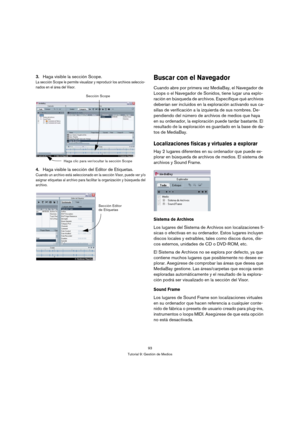 Page 9393
Tutorial 9: Gestión de Medios
3.Haga visible la sección Scope.
La sección Scope le permite visualizar y reproducir los archivos seleccio-
nados en el área del Visor.
4.Haga visible la sección del Editor de Etiquetas.
Cuando un archivo está seleccionado en la sección Visor, puede ver y/o 
asignar etiquetas al archivo para facilitar la organización y búsqueda del 
archivo.
Buscar con el Navegador
Cuando abre por primera vez MediaBay, el Navegador de 
Loops o el Navegador de Sonidos, tiene lugar una...