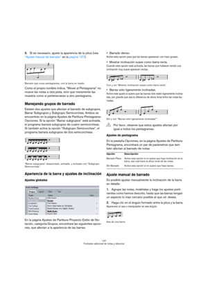 Page 127127
Formateo adicional de notas y silencios
5.Si es necesario, ajuste la apariencia de la plica (vea 
“Ajuste manual de barrado” en la página 127).
Barrado que cruza pentagramas, con la barra en medio.
Como el propio nombre indica, “Mover al Pentagrama” no 
mueve las notas a otra pista, sino que meramente las 
muestra como si pertenecieran a otro pentagrama.
Manejando grupos de barrado
Existen dos ajustes que afectan al barrado de subgrupos, 
Barrar Subgrupos y Subgrupo Semicorchea. Ambos se 
encuentran...