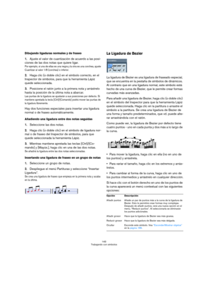 Page 143143
Trabajando con símbolos
Dibujando ligaduras normales y de fraseo
1.Ajuste el valor de cuantización de acuerdo a las posi-
ciones de las dos notas que quiere ligar. 
Por ejemplo, si una de ellas es una negra y la otra es una corchea, ajuste 
Cuantizar al valor 1/8 (corchea) o inferior.
2.Haga clic (o doble clic) en el símbolo correcto, en el 
Inspector de símbolos, para que la herramienta Lápiz 
quede seleccionada.
3.Posicione el ratón junto a la primera nota y arrástrelo 
hasta la posición de la...