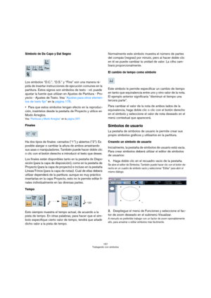Page 157157
Trabajando con símbolos
Símbolo de Da Capo y Dal Segno
Los símbolos “D.C.”, “D.S.” y “Fine” son una manera rá-
pida de insertar instrucciones de ejecución comunes en la 
partitura. Estos signos son símbolos de texto - vd. puede 
ajustar la fuente que utilizan en Ajustes de Partitura - Pro-
yecto - Ajustes de Texto. Vea “Ajustes para otros elemen-
tos de texto fijo” en la página 175.
Para que estos símbolos tengan efecto en la reproduc-
ción, insértelos desde la pestaña de Proyecto y utilice en 
Modo...