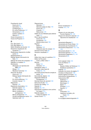 Page 219682
Índice alfabético
Cuantización visual
Acerca de 60
Automática 79
Configuración 79
En voces Polifónicas 107
Herramienta 62, 83
Insertar cambios 83
Silencio 61
Cursor de posición 64
Cursor de Proyecto 64
D
D.C. (Da Capo) 157
D.S. (Dal Segno) 157
Definir Símbolos de Acorde 162
Desactivar visualización de 
transporte 75
Desbloquear disposición al editar 
partes 65
Desplazamiento 65
Diálogo Ajustar Información de 
Nota 121
Diálogo de número de compases 190
Diálogos no modales 69
Diminuendo
Afectando a la...