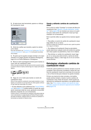 Page 8484
Transcribiendo grabaciones de MIDI
2.Al seleccionar esta herramienta, aparece un diálogo 
de Cuantización visual.
3.Active las casillas que necesite y ajuste los valores 
como desee.
Para más información, vea “Cuantización visual” en la página 79 y “Op-
ciones de interpretación” en la página 79. A continuación encontrará 
más consejos.
4.Si quiere que los ajustes actuales reviertan a los espe-
cificados en la página Ajustes de Partitura-Pentagrama, 
haga clic en el botón Restaurar a Pentagrama....