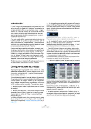 Page 102102
La pista Arreglos
Introducción
La pista Arreglos le permite trabajar con partes de su pro-
yecto de modo no-lineal, para simplificar la realización de 
arreglos al máximo. En vez de desplazar, copiar y pegar 
eventos en el visor de eventos de la ventana de Proyecto 
para crear un proyecto lineal, puede definir el modo en 
que se reproducirán las diferentes secciones, como en 
una lista de reproducción.
Para esto, puede definir eventos de arreglos, ordenarlos en 
una lista y añadir las repeticiones...