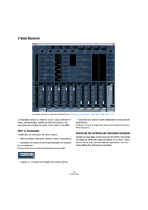 Page 128128
El mezclador
Visión General
El mezclador ofrece un entorno común para controlar ni-
veles, panoramizado, estado de solo/enmudecer, etc. 
tanto para los canales de audio como para los de MIDI. 
Abrir el mezclador
Puede abrir el mezclador de varios modos:
Seleccionando Mezclador desde el menú Dispositivos.
Haciendo clic sobre el icono de Mezclador en la barra 
de herramientas
Siempre abre la primera ventana de Mezclador (vea más abajo).
Usando un comando de teclado (por defecto [F3]).Haciendo clic...