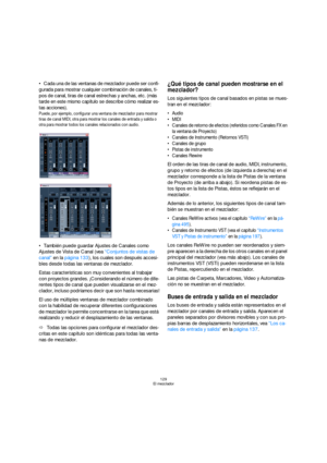 Page 129129
El mezclador
Cada una de las ventanas de mezclador puede ser confi-
gurada para mostrar cualquier combinación de canales, ti-
pos de canal, tiras de canal estrechas y anchas, etc. (más 
tarde en este mismo capítulo se describe cómo realizar es-
tas acciones).
Puede, por ejemplo, configurar una ventana de mezclador para mostrar 
tiras de canal MIDI, otra para mostrar los canales de entrada y salida o 
otra para mostrar todos los canales relacionados con audio.
También puede guardar Ajustes de Canales...