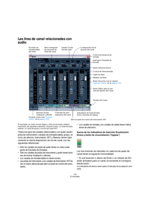 Page 135135
El mezclador
Las tiras de canal relacionadas con 
audio
El mezclador en modo normal (faders y Vista de Enrutado visibles), 
mostrando (de izquierda a derecha): el panel común, un canal de audio 
estéreo, un canal de grupo y una tira de canal VST.
Todos los tipos de canales relacionados con audio (audio, 
pista de instrumento, canales de entrada/salida, grupo, re-
torno de efectos, Instrumento VST y Rewire) tienen bási-
camente la misma disposición de tira de canal, con las 
siguientes diferencias:...