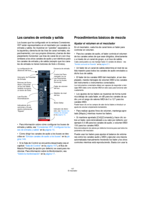 Page 137137
El mezclador
Los canales de entrada y salida
Los buses que ha configurado en la ventana Conexiones 
VST están representados en el mezclador por canales de 
entrada y salida. Se muestran en “paneles” separados (a 
la izquierda y derecha de las tiras de canal normales, res-
pectivamente), con sus propios divisores y barras de des-
plazamiento horizontal. Las tiras de canal de e/s son muy 
similares a los otros canales de audio y son idénticos para 
los canales de entrada y de salida (excepto que los...