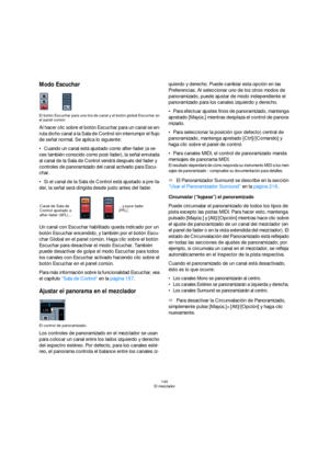 Page 140140
El mezclador
Modo Escuchar 
El botón Escuchar para una tira de canal y el botón global Escuchar en 
el panel común
Al hacer clic sobre el botón Escuchar para un canal se en-
ruta dicho canal a la Sala de Control sin interrumpir el flujo 
de señal normal. Se aplica lo siguiente:
Cuando un canal está ajustado como after-fader (a ve-
ces también conocido como post-fader), la señal enrutada 
al canal de la Sala de Control vendrá después del fader y 
controles de panoramizado del canal activado para...