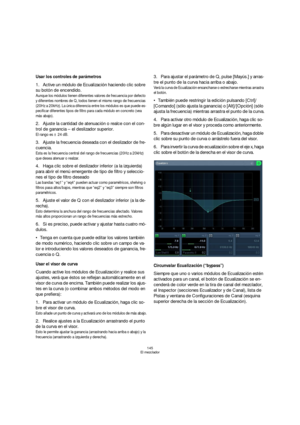 Page 145145
El mezclador
Usar los controles de parámetros
1.Active un módulo de Ecualización haciendo clic sobre 
su botón de encendido.
Aunque los módulos tienen diferentes valores de frecuencia por defecto 
y diferentes nombres de Q, todos tienen el mismo rango de frecuencias 
(20Hz a 20kHz). La única diferencia entre los módulos es que puede es-
pecificar diferentes tipos de filtro para cada módulo en concreto (vea 
más abajo).
2.Ajuste la cantidad de atenuación o realce con el con-
trol de ganancia – el...