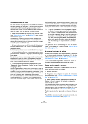 Page 149149
El mezclador
Ajustes para canales de grupo
Las tiras de canal de grupo son (casi) idénticas a las tiras 
de canal de audio del mezclador. Las descripciones de las 
características del mezclador proporcionadas anterior-
mente en este mismo capítulo también se aplican a los ca-
nales de grupo. Sólo hay algunas consideraciones:
Puede enrutar la salida de un grupo a un canal de audio 
(vea “Grabar desde buses” en la página 71), a un bus de 
salida o a otro grupo.
No puede enrutar un grupo a sí mismo, el...