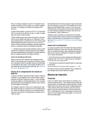 Page 177177
Efectos de Audio
Esto se consigue activando la opción “Suspender el pro-
cesado de plug-ins VST3 cuando no se reciban señales 
de audio” en el diálogo de Preferencias (página VST – 
Plug-ins).
Cuando esté activado, los plug-ins VST 3 no consumirán 
CPU en momentos de silencio, es decir, cuando no viajen 
datos de audio a través de ellos.
Tenga cuidado porque esto puede conducirle a una situa-
ción en la que añadió más plug-ins en “detención” de los 
que puede reproducir su sistema a la vez. Por lo...