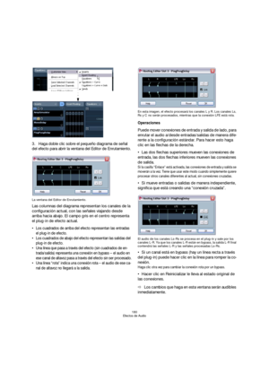Page 180180
Efectos de Audio
3.Haga doble clic sobre el pequeño diagrama de señal 
del efecto para abrir la ventana del Editor de Enrutamiento.
La ventana del Editor de Enrutamiento.
Las columnas del diagrama representan los canales de la 
configuración actual, con las señales viajando desde 
arriba hacia abajo. El campo gris en el centro representa 
el plug-in de efecto actual.
 Los cuadrados de arriba del efecto representan las entradas 
el plug-in de efecto.
 Los cuadrados de abajo del efecto representan las...