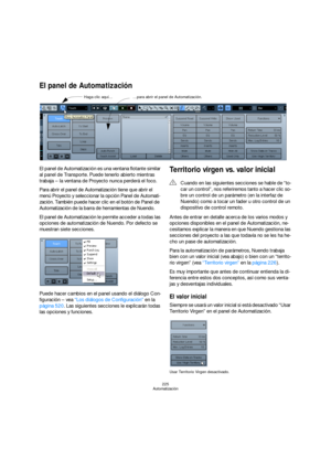 Page 225225
Automatización
El panel de Automatización
El panel de Automatización es una ventana flotante similar 
al panel de Transporte. Puede tenerlo abierto mientras 
trabaja – la ventana de Proyecto nunca perderá el foco.
Para abrir el panel de Automatización tiene que abrir el 
menú Proyecto y seleccionar la opción Panel de Automati-
zación. También puede hacer clic en el botón de Panel de 
Automatización de la barra de herramientas de Nuendo.
El panel de Automatización le permite acceder a todas las...