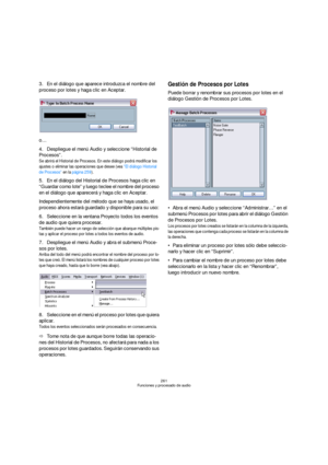Page 261261
Funciones y procesado de audio
3.En el diálogo que aparece introduzca el nombre del 
proceso por lotes y haga clic en Aceptar.
o…
4.Despliegue el menú Audio y seleccione “Historial de 
Procesos”.
Se abrirá el Historial de Procesos. En este diálogo podrá modificar los 
ajustes o eliminar las operaciones que desee (vea “El diálogo Historial 
de Procesos” en la página 259).
5.En el diálogo del Historial de Procesos haga clic en 
“Guardar como lote” y luego teclee el nombre del proceso 
en el diálogo que...