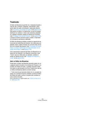 Page 268268
El Editor de Muestras
Trasfondo
El Editor de Muestras le permite ver y manipular el audio a 
nivel de clip, cortando y pegando, suprimiendo o dibu-
jando datos de audio, procesando o aplicando efectos 
(vea “Funciones y procesado de audio” en la página 247). 
Esta edición se llama “no-destructiva” ya que se pueden 
deshacer los cambios o volver a las versiones originales 
en cualquier momento usando el Historial de Procesos 
(vea “El diálogo Historial de Procesos” en la página 259), 
y porque el...