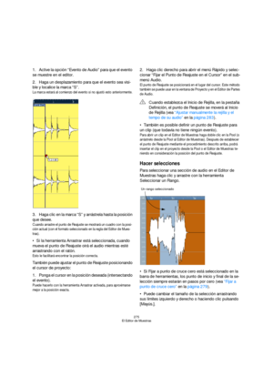 Page 275275
El Editor de Muestras
1.Active la opción “Evento de Audio” para que el evento 
se muestre en el editor.
2.Haga un desplazamiento para que el evento sea visi-
ble y localice la marca “S”.
La marca estará al comienzo del evento si no ajustó esto anteriormente.
3.Haga clic en la marca “S” y arrástrela hasta la posición 
que desee.
Cuando arrastre el punto de Reajuste se mostrará un cuadro con la posi-
ción actual (con el formato seleccionado en la regla del Editor de Mues-
tras).
Si la herramienta...