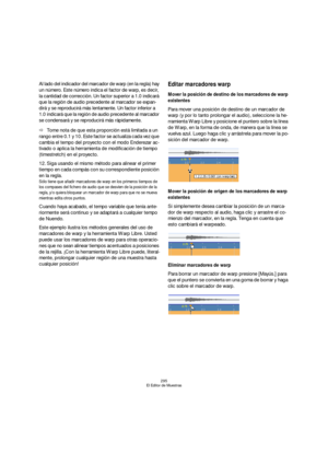 Page 295295
El Editor de Muestras
Al lado del indicador del marcador de warp (en la regla) hay 
un número. Este número indica el factor de warp, es decir, 
la cantidad de corrección. Un factor superior a 1.0 indicará 
que la región de audio precedente al marcador se expan-
dirá y se reproducirá más lentamente. Un factor inferior a 
1.0 indicará que la región de audio precedente al marcador 
se condensará y se reproducirá más rápidamente.
ÖTome nota de que esta proporción está limitada a un 
rango entre 0.1 y 10....