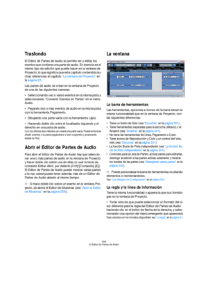 Page 299299
El Editor de Partes de Audio
Trasfondo
El Editor de Partes de Audio le permite ver y editar los 
eventos que contiene una parte de audio. En esencia es el 
mismo tipo de edición que puede hacer en la ventana de 
Proyecto, lo que significa que este capítulo contendrá mu-
chas referencias al capítulo “La ventana de Proyecto” en 
la página 22.
Las partes de audio se crean en la ventana de Proyecto 
de una de las siguientes maneras:
Seleccionando uno o varios eventos en la misma pista y 
seleccionando...